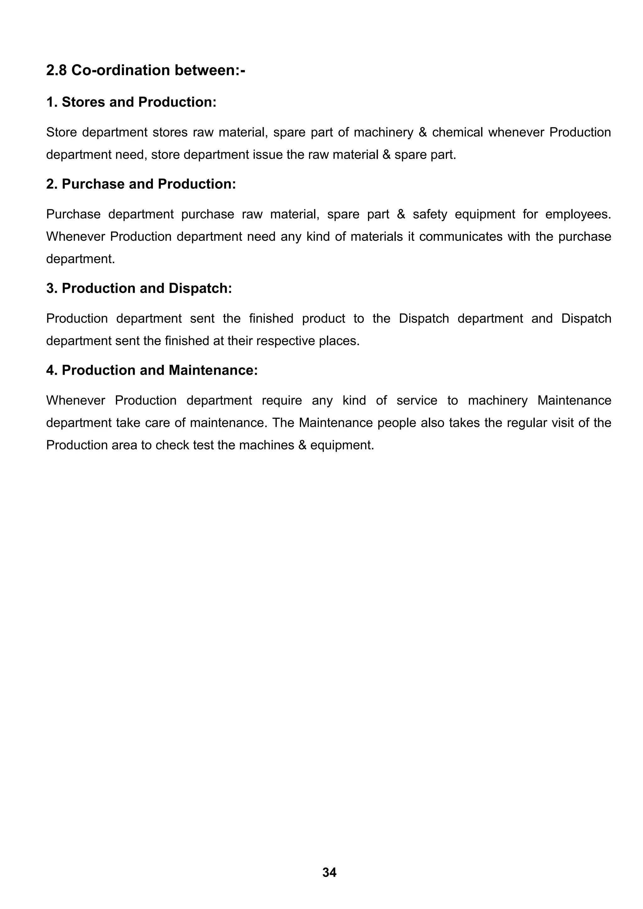 2.8 Co-ordination between:-
1. Stores and Production:
Store department stores raw material, spare part of machinery & chemical whenever Production
department need, store department issue the raw material & spare part.
2. Purchase and Production:
Purchase department purchase raw material, spare part & safety equipment for employees.
Whenever Production department need any kind of materials it communicates with the purchase
department.
3. Production and Dispatch:
Production department sent the finished product to the Dispatch department and Dispatch
department sent the finished at their respective places.
4. Production and Maintenance:
Whenever Production department require any kind of service to machinery Maintenance
department take care of maintenance. The Maintenance people also takes the regular visit of the
Production area to check test the machines & equipment.
34
 