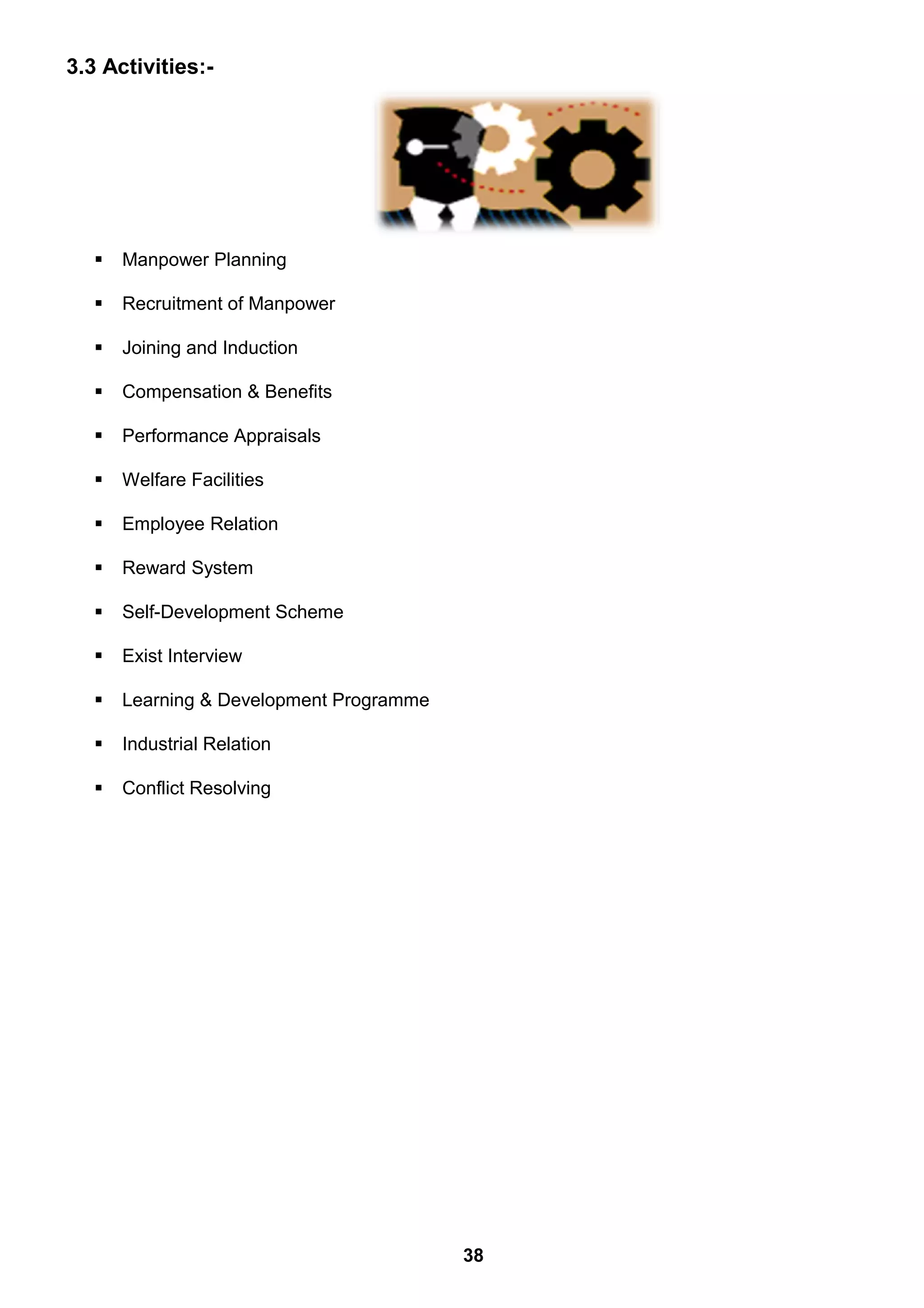 3.3 Activities:-
 Manpower Planning
 Recruitment of Manpower
 Joining and Induction
 Compensation & Benefits
 Performance Appraisals
 Welfare Facilities
 Employee Relation
 Reward System
 Self-Development Scheme
 Exist Interview
 Learning & Development Programme
 Industrial Relation
 Conflict Resolving
38
 