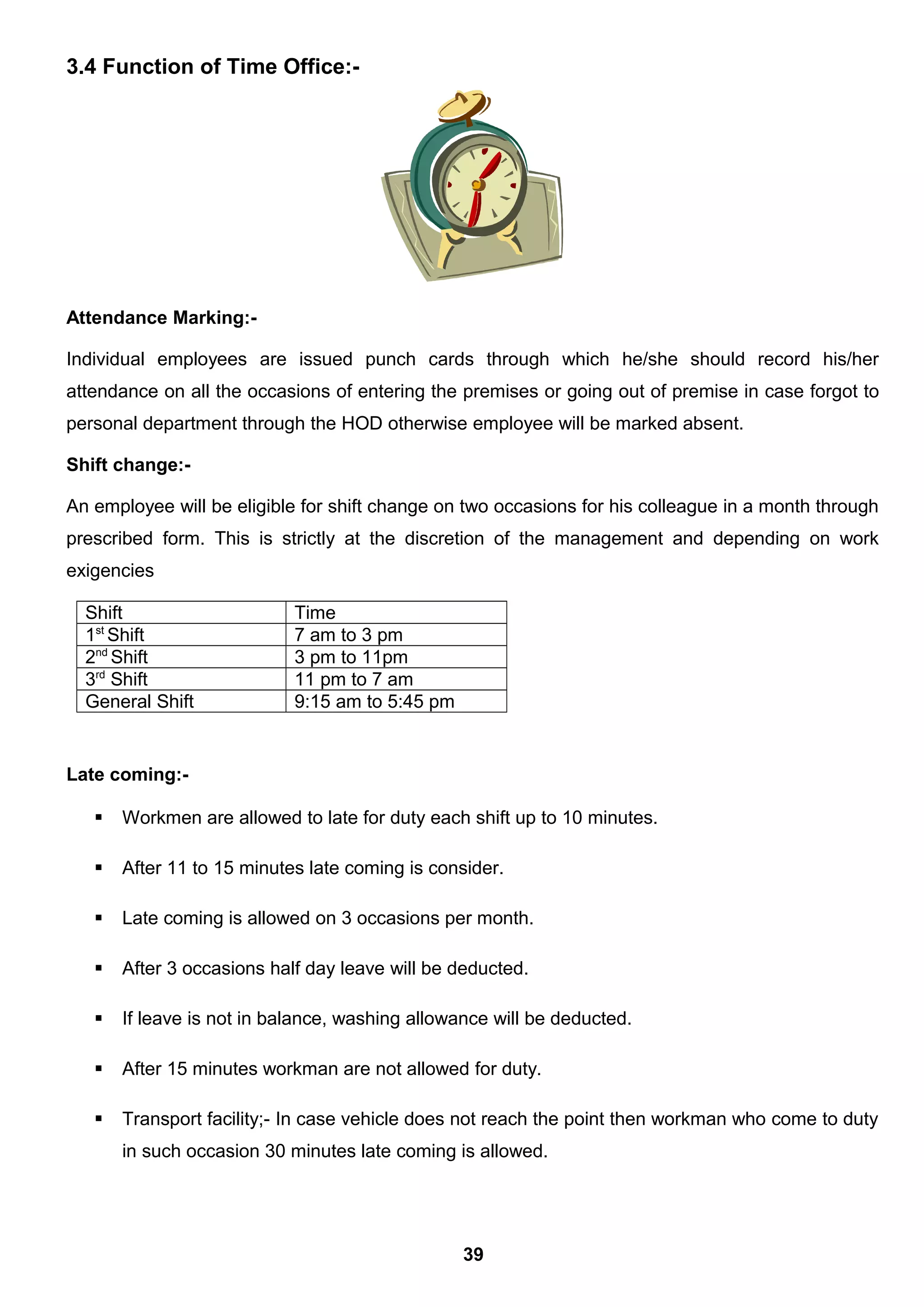 3.4 Function of Time Office:-
Attendance Marking:-
Individual employees are issued punch cards through which he/she should record his/her
attendance on all the occasions of entering the premises or going out of premise in case forgot to
personal department through the HOD otherwise employee will be marked absent.
Shift change:-
An employee will be eligible for shift change on two occasions for his colleague in a month through
prescribed form. This is strictly at the discretion of the management and depending on work
exigencies
Shift Time
1st
Shift 7 am to 3 pm
2nd
Shift 3 pm to 11pm
3rd
Shift 11 pm to 7 am
General Shift 9:15 am to 5:45 pm
Late coming:-
 Workmen are allowed to late for duty each shift up to 10 minutes.
 After 11 to 15 minutes late coming is consider.
 Late coming is allowed on 3 occasions per month.
 After 3 occasions half day leave will be deducted.
 If leave is not in balance, washing allowance will be deducted.
 After 15 minutes workman are not allowed for duty.
 Transport facility;- In case vehicle does not reach the point then workman who come to duty
in such occasion 30 minutes late coming is allowed.
39
 