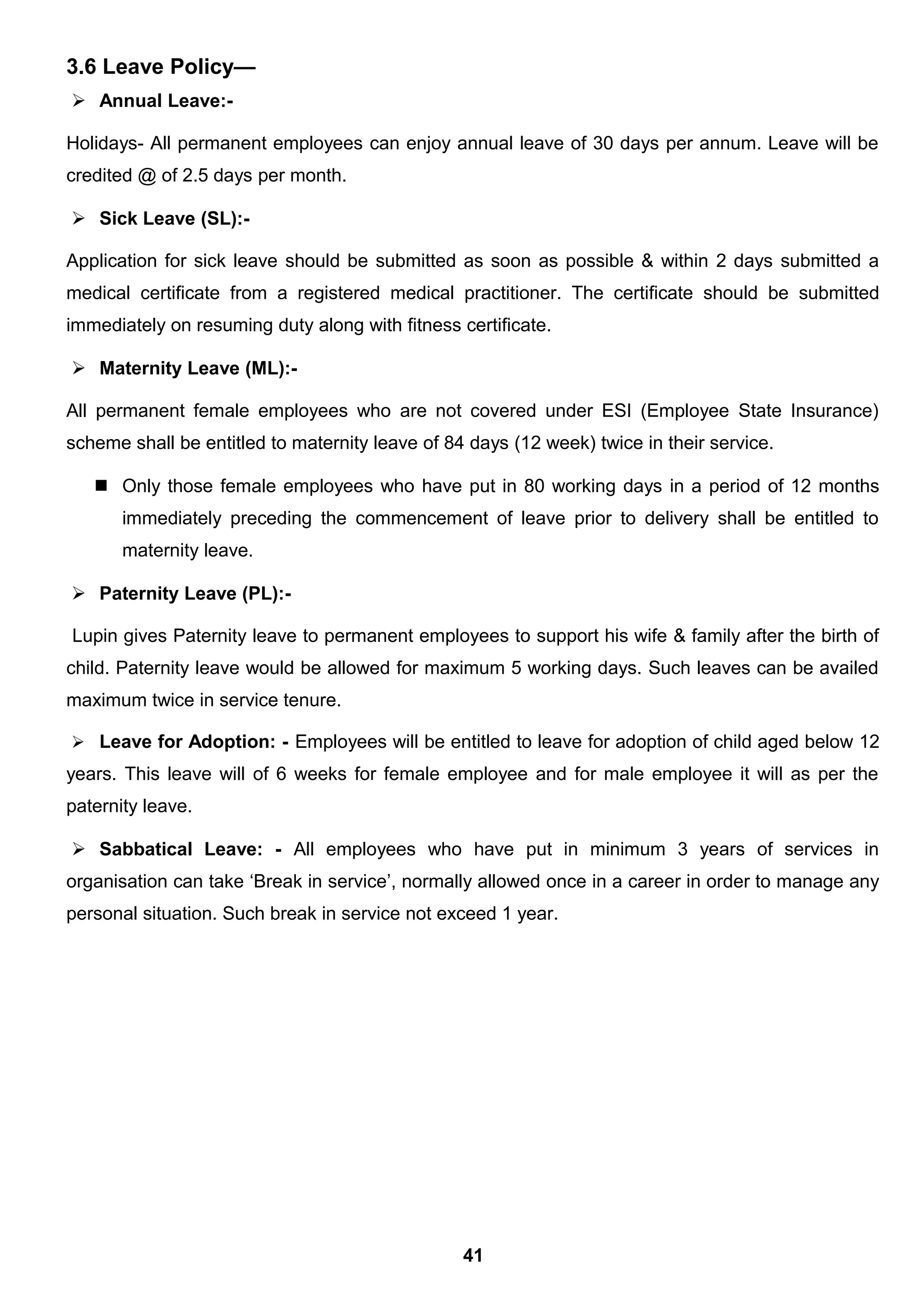 3.6 Leave Policy—
 Annual Leave:-
Holidays- All permanent employees can enjoy annual leave of 30 days per annum. Leave will be
credited @ of 2.5 days per month.
 Sick Leave (SL):-
Application for sick leave should be submitted as soon as possible & within 2 days submitted a
medical certificate from a registered medical practitioner. The certificate should be submitted
immediately on resuming duty along with fitness certificate.
 Maternity Leave (ML):-
All permanent female employees who are not covered under ESI (Employee State Insurance)
scheme shall be entitled to maternity leave of 84 days (12 week) twice in their service.
 Only those female employees who have put in 80 working days in a period of 12 months
immediately preceding the commencement of leave prior to delivery shall be entitled to
maternity leave.
 Paternity Leave (PL):-
Lupin gives Paternity leave to permanent employees to support his wife & family after the birth of
child. Paternity leave would be allowed for maximum 5 working days. Such leaves can be availed
maximum twice in service tenure.
 Leave for Adoption: - Employees will be entitled to leave for adoption of child aged below 12
years. This leave will of 6 weeks for female employee and for male employee it will as per the
paternity leave.
 Sabbatical Leave: - All employees who have put in minimum 3 years of services in
organisation can take ‘Break in service’, normally allowed once in a career in order to manage any
personal situation. Such break in service not exceed 1 year.
41
 