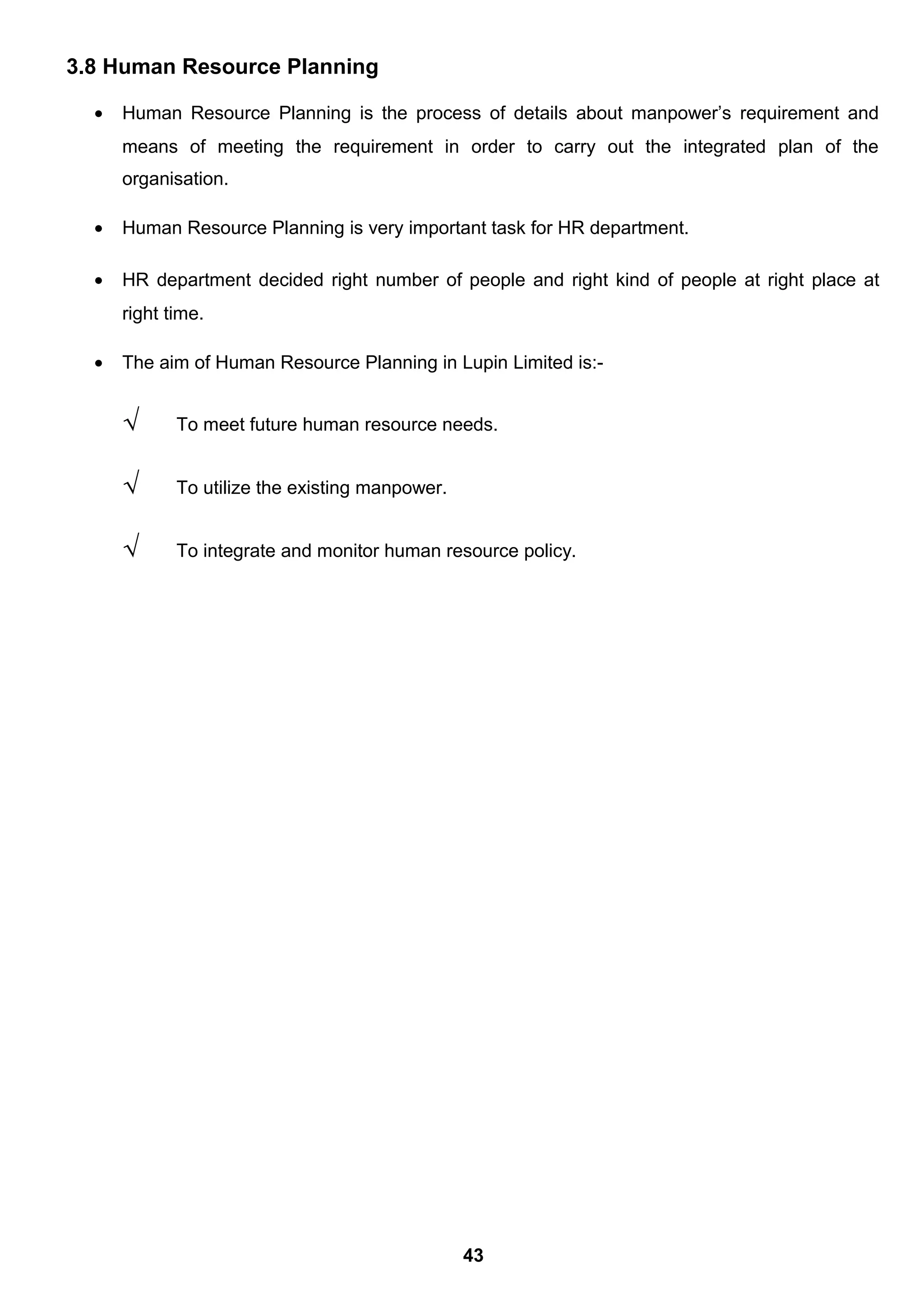 3.8 Human Resource Planning
• Human Resource Planning is the process of details about manpower’s requirement and
means of meeting the requirement in order to carry out the integrated plan of the
organisation.
• Human Resource Planning is very important task for HR department.
• HR department decided right number of people and right kind of people at right place at
right time.
• The aim of Human Resource Planning in Lupin Limited is:-
√ To meet future human resource needs.
√ To utilize the existing manpower.
√ To integrate and monitor human resource policy.
43
 
