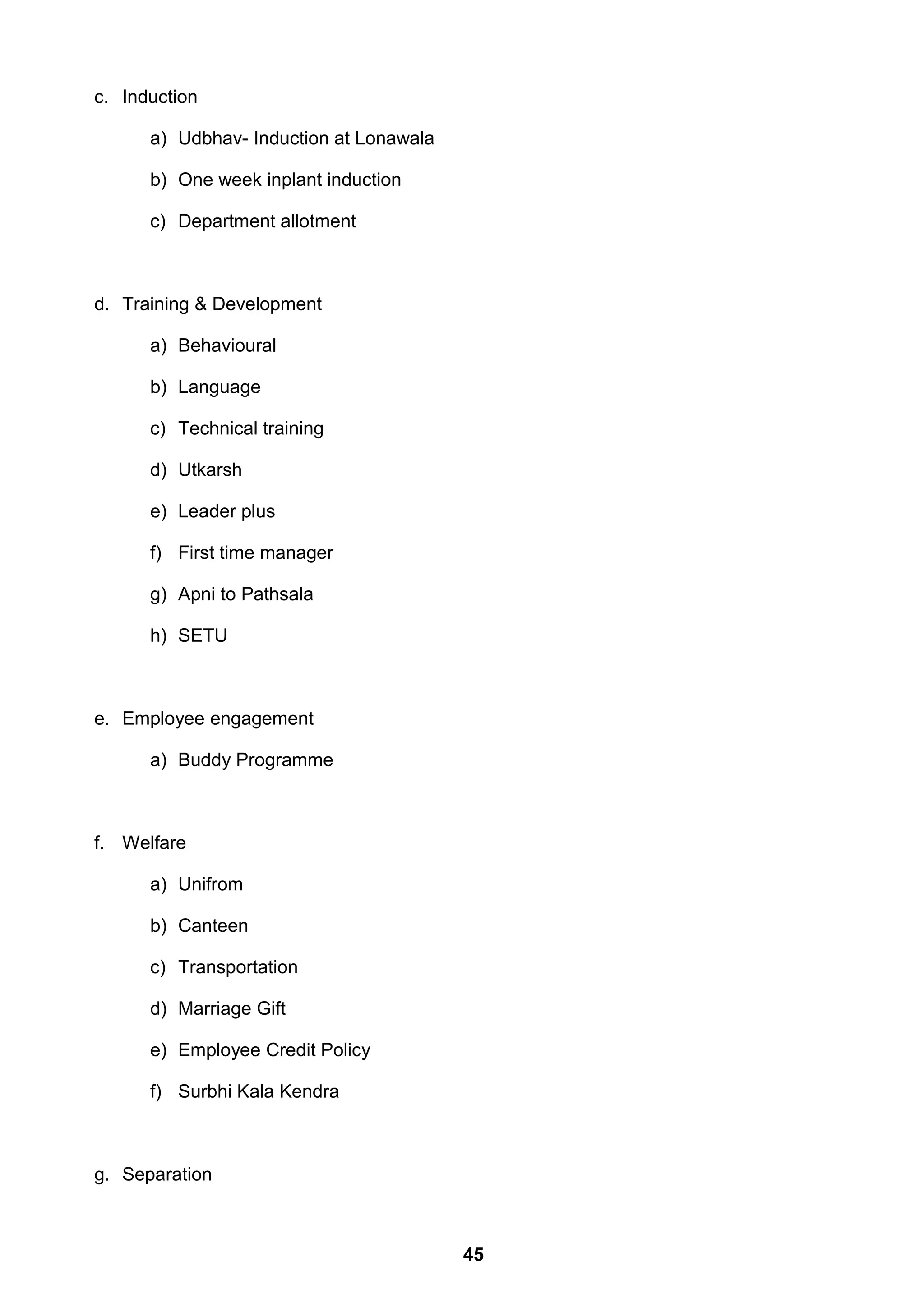 c. Induction
a) Udbhav- Induction at Lonawala
b) One week inplant induction
c) Department allotment
d. Training & Development
a) Behavioural
b) Language
c) Technical training
d) Utkarsh
e) Leader plus
f) First time manager
g) Apni to Pathsala
h) SETU
e. Employee engagement
a) Buddy Programme
f. Welfare
a) Unifrom
b) Canteen
c) Transportation
d) Marriage Gift
e) Employee Credit Policy
f) Surbhi Kala Kendra
g. Separation
45
 