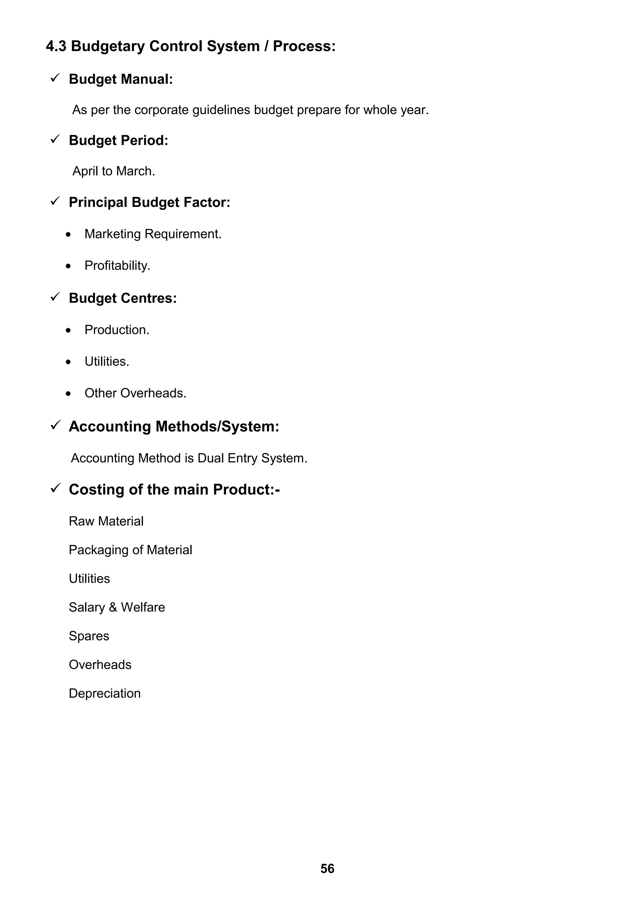 4.3 Budgetary Control System / Process:
 Budget Manual:
As per the corporate guidelines budget prepare for whole year.
 Budget Period:
April to March.
 Principal Budget Factor:
• Marketing Requirement.
• Profitability.
 Budget Centres:
• Production.
• Utilities.
• Other Overheads.
 Accounting Methods/System:
Accounting Method is Dual Entry System.
 Costing of the main Product:-
Raw Material
Packaging of Material
Utilities
Salary & Welfare
Spares
Overheads
Depreciation
56
 