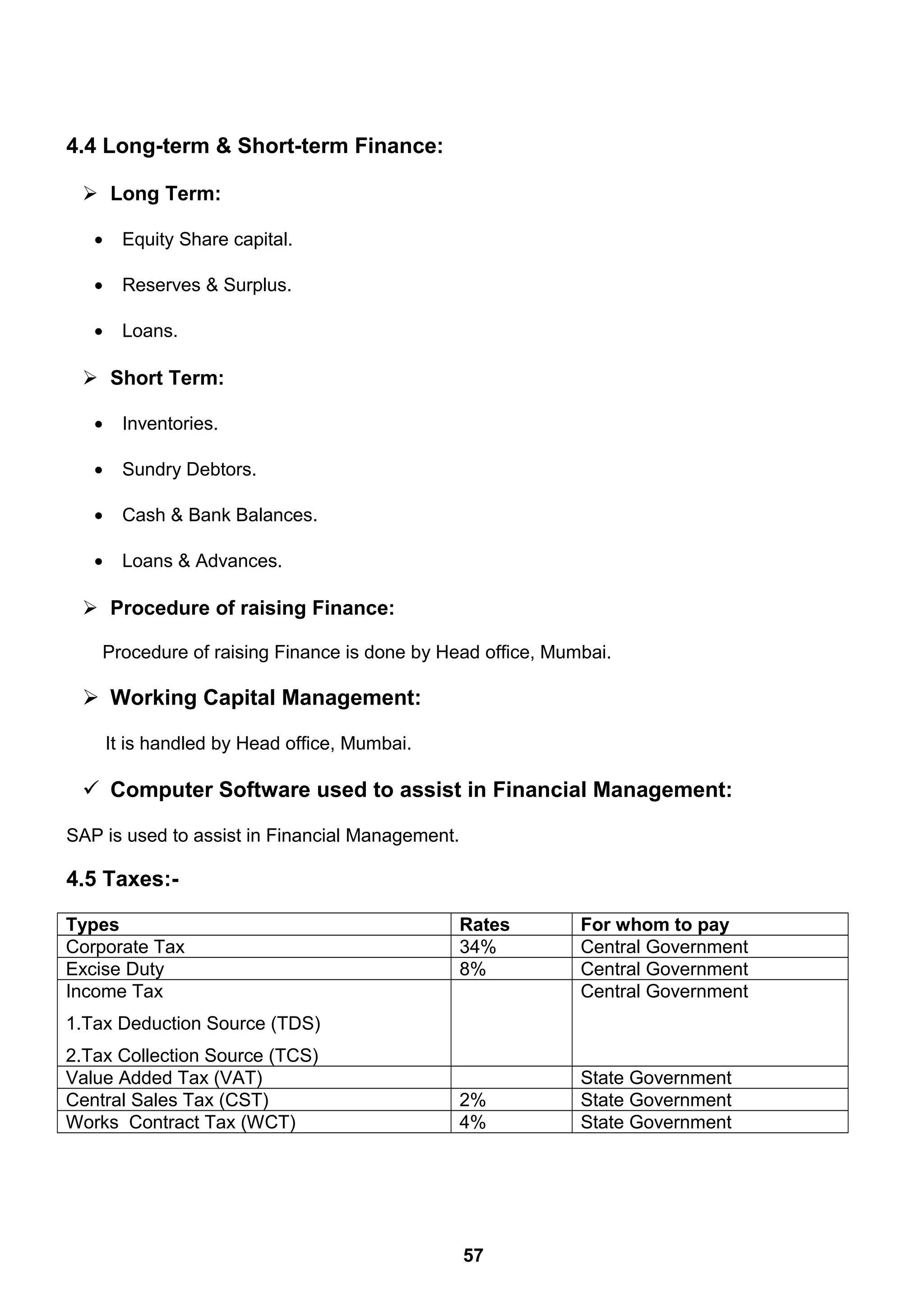 4.4 Long-term & Short-term Finance:
 Long Term:
• Equity Share capital.
• Reserves & Surplus.
• Loans.
 Short Term:
• Inventories.
• Sundry Debtors.
• Cash & Bank Balances.
• Loans & Advances.
 Procedure of raising Finance:
Procedure of raising Finance is done by Head office, Mumbai.
 Working Capital Management:
It is handled by Head office, Mumbai.
 Computer Software used to assist in Financial Management:
SAP is used to assist in Financial Management.
4.5 Taxes:-
Types Rates For whom to pay
Corporate Tax 34% Central Government
Excise Duty 8% Central Government
Income Tax
1.Tax Deduction Source (TDS)
2.Tax Collection Source (TCS)
Central Government
Value Added Tax (VAT) State Government
Central Sales Tax (CST) 2% State Government
Works Contract Tax (WCT) 4% State Government
57
 