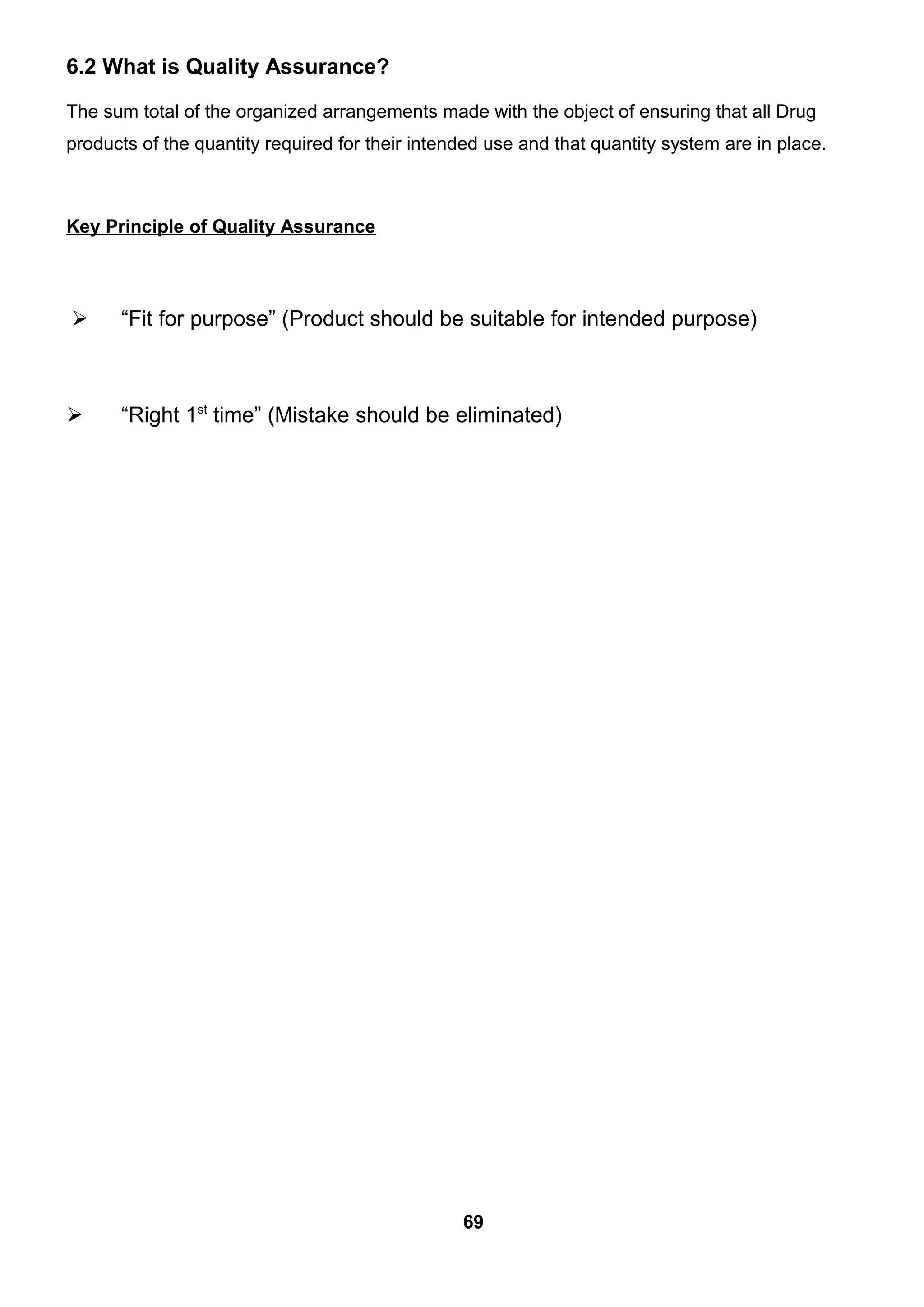 6.2 What is Quality Assurance?
The sum total of the organized arrangements made with the object of ensuring that all Drug
products of the quantity required for their intended use and that quantity system are in place.
Key Principle of Quality Assurance
 “Fit for purpose” (Product should be suitable for intended purpose)
 “Right 1st
time” (Mistake should be eliminated)
69
 