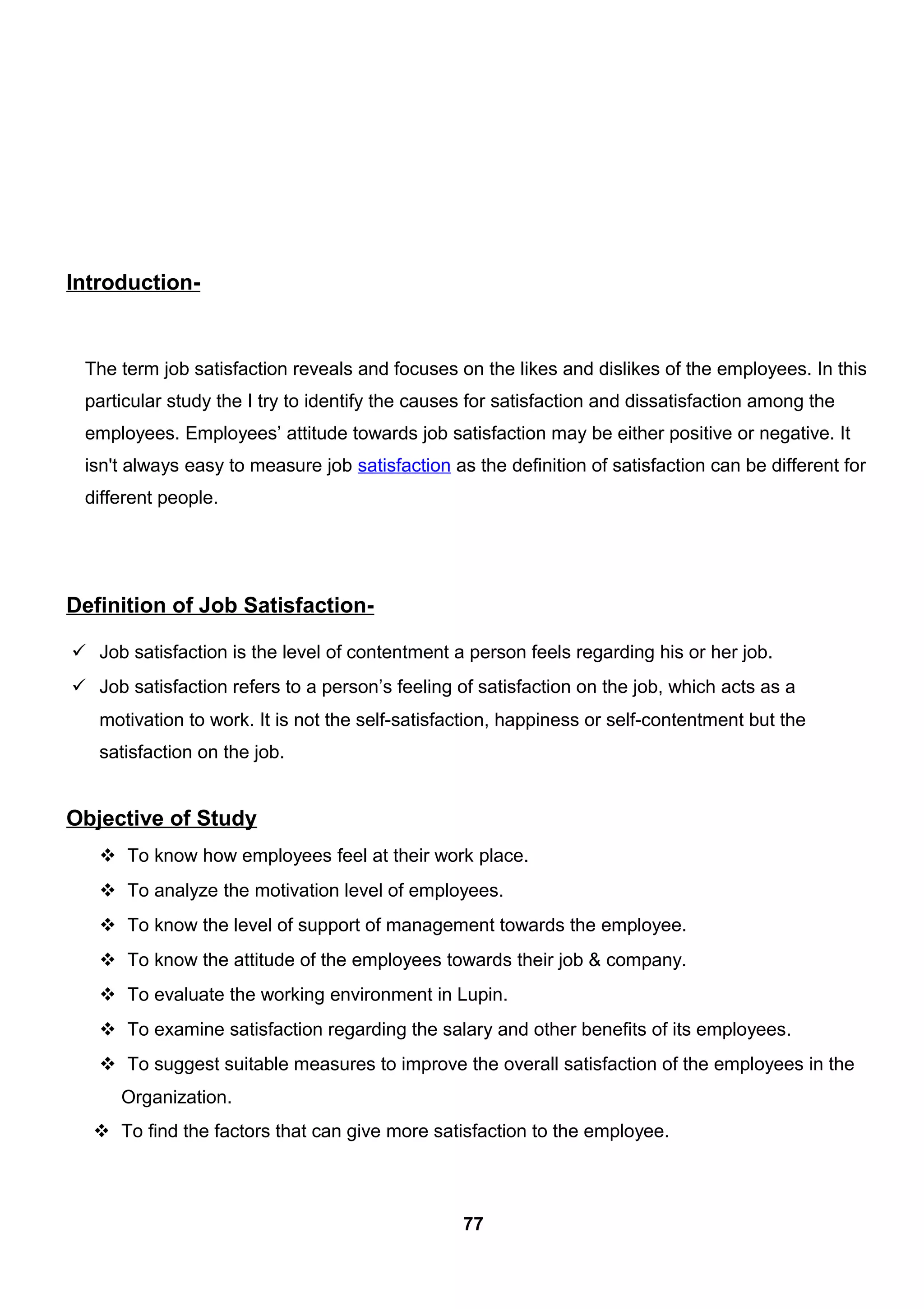 Introduction-
The term job satisfaction reveals and focuses on the likes and dislikes of the employees. In this
particular study the I try to identify the causes for satisfaction and dissatisfaction among the
employees. Employees’ attitude towards job satisfaction may be either positive or negative. It
isn't always easy to measure job satisfaction as the definition of satisfaction can be different for
different people.
Definition of Job Satisfaction-
 Job satisfaction is the level of contentment a person feels regarding his or her job.
 Job satisfaction refers to a person’s feeling of satisfaction on the job, which acts as a
motivation to work. It is not the self-satisfaction, happiness or self-contentment but the
satisfaction on the job.
Objective of Study
 To know how employees feel at their work place.
 To analyze the motivation level of employees.
 To know the level of support of management towards the employee.
 To know the attitude of the employees towards their job & company.
 To evaluate the working environment in Lupin.
 To examine satisfaction regarding the salary and other benefits of its employees.
 To suggest suitable measures to improve the overall satisfaction of the employees in the
Organization.
 To find the factors that can give more satisfaction to the employee.
77
 