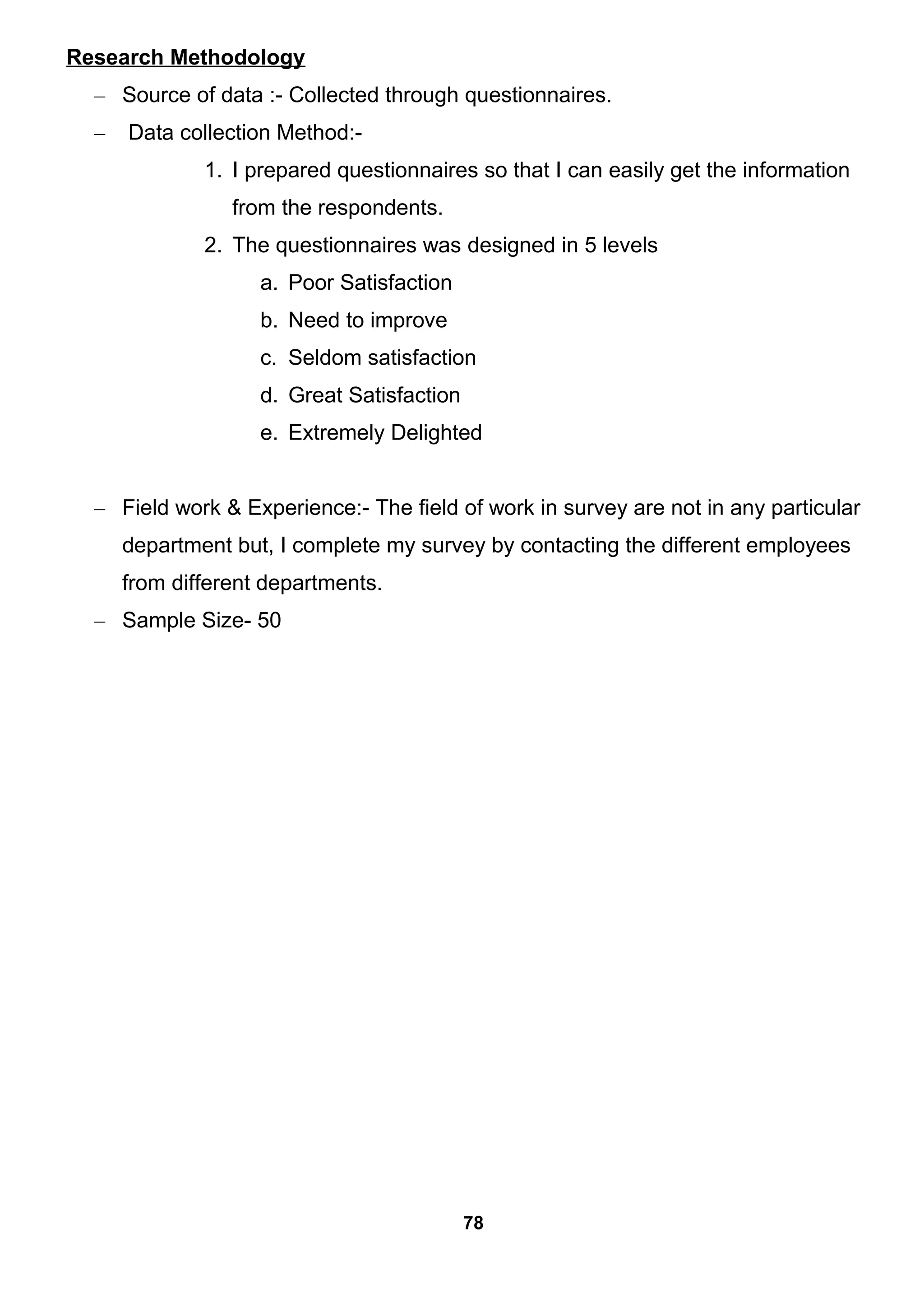 Research Methodology
– Source of data :- Collected through questionnaires.
– Data collection Method:-
1. I prepared questionnaires so that I can easily get the information
from the respondents.
2. The questionnaires was designed in 5 levels
a. Poor Satisfaction
b. Need to improve
c. Seldom satisfaction
d. Great Satisfaction
e. Extremely Delighted
– Field work & Experience:- The field of work in survey are not in any particular
department but, I complete my survey by contacting the different employees
from different departments.
– Sample Size- 50
78
 