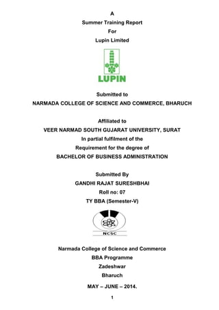 A
Summer Training Report
For
Lupin Limited
Submitted to
NARMADA COLLEGE OF SCIENCE AND COMMERCE, BHARUCH
Affiliated to
VEER NARMAD SOUTH GUJARAT UNIVERSITY, SURAT
In partial fulfilment of the
Requirement for the degree of
BACHELOR OF BUSINESS ADMINISTRATION
Submitted By
GANDHI RAJAT SURESHBHAI
Roll no: 07
TY BBA (Semester-V)
Narmada College of Science and Commerce
BBA Programme
Zadeshwar
Bharuch
MAY – JUNE – 2014.
1
 
