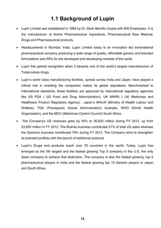 1.1 Background of Lupin
• Lupin Limited was established in 1968 by Dr. Desh Bandhu Gupta with 600 Employees .It is
the manufacturer of Active Pharmaceutical Ingredients, Pharmaceutical Raw Material,
Drugs and Pharmaceutical products.
• Headquartered in Mumbai, India. Lupin Limited today is an innovation led transnational
pharmaceutical company producing a wide range of quality, affordable generic and branded
formulations and APIs for the developed and developing markets of the world.
• Lupin first gained recognition when it became one of the world’s largest manufacturers of
Tuberculosis drugs.
• Lupin’s world class manufacturing facilities, spread across India and Japan, have played a
critical role in enabling the companies realize its global aspirations. Benchmarked to
International standards, these facilities are approved by international regulatory agencies
like US FDA ( US Food and Drug Administration), UK MHRA ( UK Medicines and
Healthcare Product Regulatory Agency) , Japan’s MHLW (Ministry of Health Labour and
Welfare), TGA (Therapeutic Goods Administration) Australia, WHO (World Health
Organization), and the MCC (Medicines Control Council) South Africa.
• The Company's US revenues grew by 54% to 36,830 million during FY 2013, up from
23,930 million in FY 2012. The Brands business contributed 21% of total US sales whereas
the Generics business contributed 79% during FY 2013. The Company aims to strengthen
its branded portfolio with the launch of additional products
• Lupin’s Drugs and products reach over 70 countries in the world. Today, Lupin has
emerged as the 5th largest and the fastest growing Top 5 company in the U.S, the only
Asian company to achieve that distinction. The company is also the fastest growing, top 5
pharmaceutical players in India and the fastest growing top 10 Generic players in Japan
and South Africa.
12
 