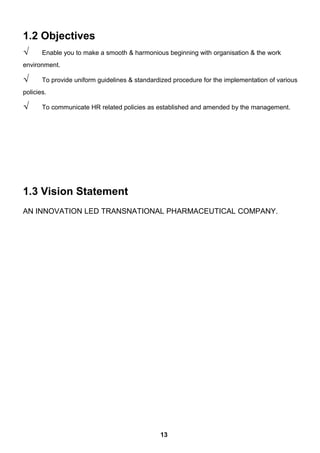 1.2 Objectives
√ Enable you to make a smooth & harmonious beginning with organisation & the work
environment.
√ To provide uniform guidelines & standardized procedure for the implementation of various
policies.
√ To communicate HR related policies as established and amended by the management.
1.3 Vision Statement
AN INNOVATION LED TRANSNATIONAL PHARMACEUTICAL COMPANY.
13
 