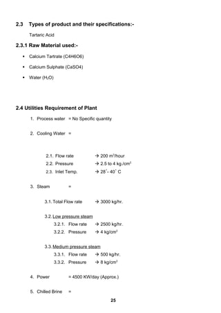2.3 Types of product and their specifications:-
Tartaric Acid
2.3.1 Raw Material used:-
 Calcium Tartrate (C4H6O6)
 Calcium Sulphate (CaSO4)
 Water (H2O)
2.4 Utilities Requirement of Plant
1. Process water = No Specific quantity
2. Cooling Water =
2.1. Flow rate  200 m3
/hour
2.2. Pressure  2.5 to 4 kg./cm2
2.3. Inlet Temp.  28˚- 40˚ C
3. Steam =
3.1.Total Flow rate  3000 kg/hr.
3.2.Low pressure steam
3.2.1. Flow rate  2500 kg/hr.
3.2.2. Pressure  4 kg/cm2
3.3.Medium pressure steam
3.3.1. Flow rate  500 kg/hr.
3.3.2. Pressure  8 kg/cm2
4. Power = 4500 KW/day (Approx.)
5. Chilled Brine =
25
 