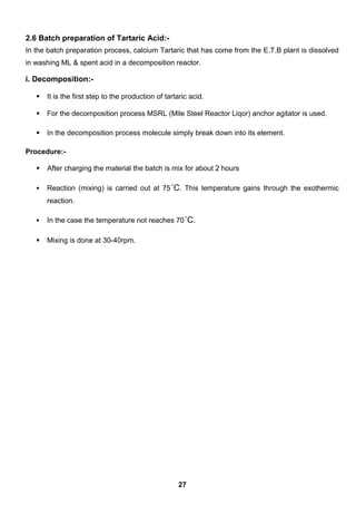 2.6 Batch preparation of Tartaric Acid:-
In the batch preparation process, calcium Tartaric that has come from the E.T.B plant is dissolved
in washing ML & spent acid in a decomposition reactor.
i. Decomposition:-
 It is the first step to the production of tartaric acid.
 For the decomposition process MSRL (Mile Steel Reactor Liqor) anchor agitator is used.
 In the decomposition process molecule simply break down into its element.
Procedure:-
 After charging the material the batch is mix for about 2 hours
 Reaction (mixing) is carried out at 75˚C. This temperature gains through the exothermic
reaction.
 In the case the temperature not reaches 70˚C.
 Mixing is done at 30-40rpm.
27
 