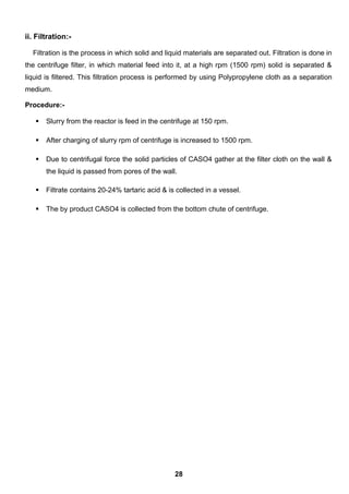 ii. Filtration:-
Filtration is the process in which solid and liquid materials are separated out. Filtration is done in
the centrifuge filter, in which material feed into it, at a high rpm (1500 rpm) solid is separated &
liquid is filtered. This filtration process is performed by using Polypropylene cloth as a separation
medium.
Procedure:-
 Slurry from the reactor is feed in the centrifuge at 150 rpm.
 After charging of slurry rpm of centrifuge is increased to 1500 rpm.
 Due to centrifugal force the solid particles of CASO4 gather at the filter cloth on the wall &
the liquid is passed from pores of the wall.
 Filtrate contains 20-24% tartaric acid & is collected in a vessel.
 The by product CASO4 is collected from the bottom chute of centrifuge.
28
 