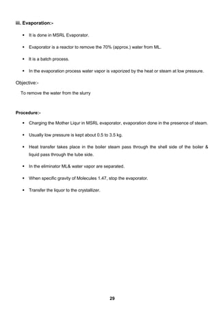 iii. Evaporation:-
 It is done in MSRL Evaporator.
 Evaporator is a reactor to remove the 70% (approx.) water from ML.
 It is a batch process.
 In the evaporation process water vapor is vaporized by the heat or steam at low pressure.
Objective:-
To remove the water from the slurry
Procedure:-
 Charging the Mother Liqur in MSRL evaporator, evaporation done in the presence of steam.
 Usually low pressure is kept about 0.5 to 3.5 kg.
 Heat transfer takes place in the boiler steam pass through the shell side of the boiler &
liquid pass through the tube side.
 In the eliminator ML& water vapor are separated.
 When specific gravity of Molecules 1.47, stop the evaporator.
 Transfer the liquor to the crystallizer.
29
 
