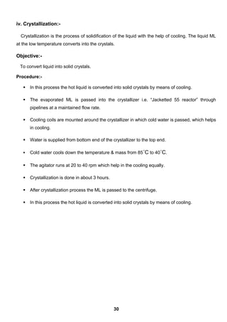 iv. Crystallization:-
Crystallization is the process of solidification of the liquid with the help of cooling. The liquid ML
at the low temperature converts into the crystals.
Objective:-
To convert liquid into solid crystals.
Procedure:-
 In this process the hot liquid is converted into solid crystals by means of cooling.
 The evaporated ML is passed into the crystallizer i.e. “Jacketted 55 reactor” through
pipelines at a maintained flow rate.
 Cooling coils are mounted around the crystallizer in which cold water is passed, which helps
in cooling.
 Water is supplied from bottom end of the crystallizer to the top end.
 Cold water cools down the temperature & mass from 85˚C to 40˚C.
 The agitator runs at 20 to 40 rpm which help in the cooling equally.
 Crystallization is done in about 3 hours.
 After crystallization process the ML is passed to the centrifuge.
 In this process the hot liquid is converted into solid crystals by means of cooling.
30
 