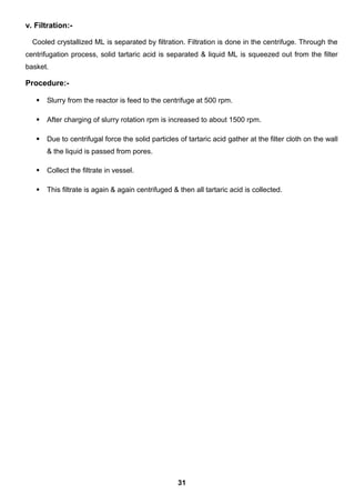 v. Filtration:-
Cooled crystallized ML is separated by filtration. Filtration is done in the centrifuge. Through the
centrifugation process, solid tartaric acid is separated & liquid ML is squeezed out from the filter
basket.
Procedure:-
 Slurry from the reactor is feed to the centrifuge at 500 rpm.
 After charging of slurry rotation rpm is increased to about 1500 rpm.
 Due to centrifugal force the solid particles of tartaric acid gather at the filter cloth on the wall
& the liquid is passed from pores.
 Collect the filtrate in vessel.
 This filtrate is again & again centrifuged & then all tartaric acid is collected.
31
 