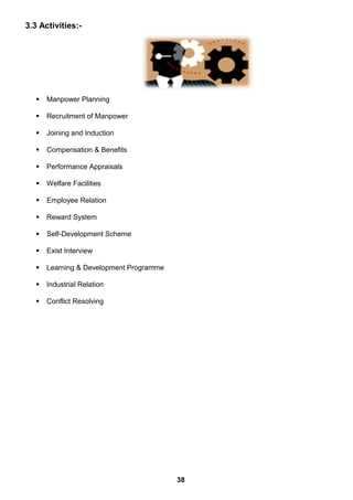 3.3 Activities:-
 Manpower Planning
 Recruitment of Manpower
 Joining and Induction
 Compensation & Benefits
 Performance Appraisals
 Welfare Facilities
 Employee Relation
 Reward System
 Self-Development Scheme
 Exist Interview
 Learning & Development Programme
 Industrial Relation
 Conflict Resolving
38
 