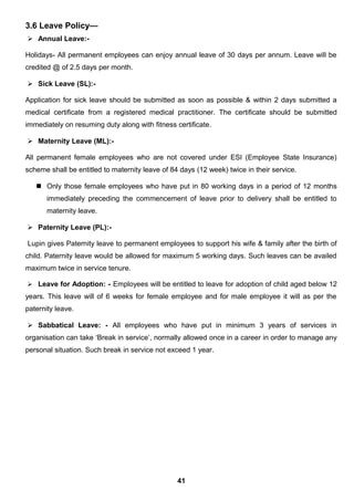 3.6 Leave Policy—
 Annual Leave:-
Holidays- All permanent employees can enjoy annual leave of 30 days per annum. Leave will be
credited @ of 2.5 days per month.
 Sick Leave (SL):-
Application for sick leave should be submitted as soon as possible & within 2 days submitted a
medical certificate from a registered medical practitioner. The certificate should be submitted
immediately on resuming duty along with fitness certificate.
 Maternity Leave (ML):-
All permanent female employees who are not covered under ESI (Employee State Insurance)
scheme shall be entitled to maternity leave of 84 days (12 week) twice in their service.
 Only those female employees who have put in 80 working days in a period of 12 months
immediately preceding the commencement of leave prior to delivery shall be entitled to
maternity leave.
 Paternity Leave (PL):-
Lupin gives Paternity leave to permanent employees to support his wife & family after the birth of
child. Paternity leave would be allowed for maximum 5 working days. Such leaves can be availed
maximum twice in service tenure.
 Leave for Adoption: - Employees will be entitled to leave for adoption of child aged below 12
years. This leave will of 6 weeks for female employee and for male employee it will as per the
paternity leave.
 Sabbatical Leave: - All employees who have put in minimum 3 years of services in
organisation can take ‘Break in service’, normally allowed once in a career in order to manage any
personal situation. Such break in service not exceed 1 year.
41
 