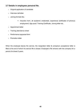 3.7 Details in employees personal file.
o Original application of candidate
o Interview call letter
o Joining formats like,
 Induction form, all academic credentials, experience certificates of previous
employment, Age proof, Training Certificate, Joining letter etc.
o Appointment letter
o Training attendance sheet
o Performance appraisal form
o Promotion letter
When the employee leaves the service, the resignation letter & company’s acceptance letter is
filled at the end of which his service file is closed. Employee’s file remains with the company for a
period of at least 5 years.
42
 