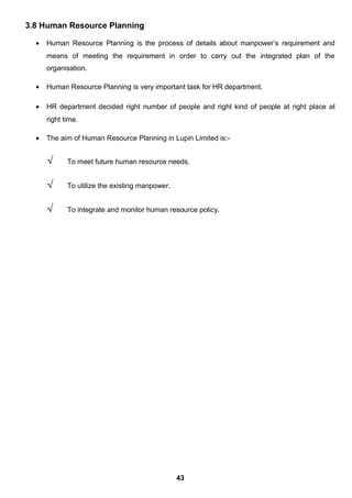 3.8 Human Resource Planning
• Human Resource Planning is the process of details about manpower’s requirement and
means of meeting the requirement in order to carry out the integrated plan of the
organisation.
• Human Resource Planning is very important task for HR department.
• HR department decided right number of people and right kind of people at right place at
right time.
• The aim of Human Resource Planning in Lupin Limited is:-
√ To meet future human resource needs.
√ To utilize the existing manpower.
√ To integrate and monitor human resource policy.
43
 