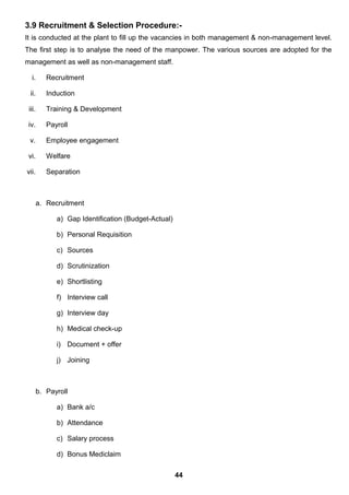 3.9 Recruitment & Selection Procedure:-
It is conducted at the plant to fill up the vacancies in both management & non-management level.
The first step is to analyse the need of the manpower. The various sources are adopted for the
management as well as non-management staff.
i. Recruitment
ii. Induction
iii. Training & Development
iv. Payroll
v. Employee engagement
vi. Welfare
vii. Separation
a. Recruitment
a) Gap Identification (Budget-Actual)
b) Personal Requisition
c) Sources
d) Scrutinization
e) Shortlisting
f) Interview call
g) Interview day
h) Medical check-up
i) Document + offer
j) Joining
b. Payroll
a) Bank a/c
b) Attendance
c) Salary process
d) Bonus Mediclaim
44
 
