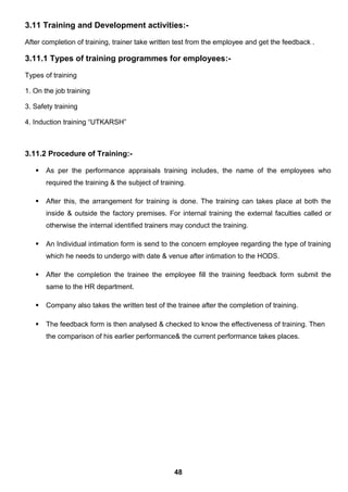 3.11 Training and Development activities:-
After completion of training, trainer take written test from the employee and get the feedback .
3.11.1 Types of training programmes for employees:-
Types of training
1. On the job training
3. Safety training
4. Induction training “UTKARSH”
3.11.2 Procedure of Training:-
 As per the performance appraisals training includes, the name of the employees who
required the training & the subject of training.
 After this, the arrangement for training is done. The training can takes place at both the
inside & outside the factory premises. For internal training the external faculties called or
otherwise the internal identified trainers may conduct the training.
 An Individual intimation form is send to the concern employee regarding the type of training
which he needs to undergo with date & venue after intimation to the HODS.
 After the completion the trainee the employee fill the training feedback form submit the
same to the HR department.
 Company also takes the written test of the trainee after the completion of training.
 The feedback form is then analysed & checked to know the effectiveness of training. Then
the comparison of his earlier performance& the current performance takes places.
48
 