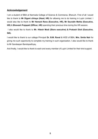 Acknowledgement
I am a student of BBA at Narmada College of Science & Commerce, Bharuch. First of all I would
like to thank to Mr Digant chhaya (Head, HR) for allowing me to do training in Lupin Limited. I
would also like to thank to Mr Hemant Rana (Executive, HR), Mr Saurabh Mehta (Executive,
HR) & Bhavesh Prajapati (Officer, HR) spending their precious time during the HR session.
I also would like to thank to Mr. Hitesh Modi (Store executive) & Prakash Dixit (Executive,
QA).
I would like to thank to our college Principal Dr. B.M. Raval & HOD of BBA, Mrs. Smita Nair for
giving me such opportunity to complete my training in such organization. I also would like to thank
to Mr Sandeepan Bandopadhyay.
And finally, I would like to thank to each and every member of Lupin Limited for their kind support.
5
 