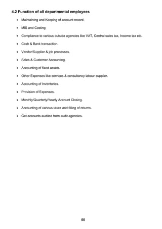 4.2 Function of all departmental employees
• Maintaining and Keeping of account record.
• MIS and Costing
• Compliance to various outside agencies like VAT, Central sales tax, Income tax etc.
• Cash & Bank transaction.
• Vendor/Supplier & job processes.
• Sales & Customer Accounting.
• Accounting of fixed assets.
• Other Expenses like services & consultancy labour supplier.
• Accounting of Inventories.
• Provision of Expenses.
• Monthly/Quarterly/Yearly Account Closing.
• Accounting of various taxes and filling of returns.
• Get accounts audited from audit agencies.
55
 