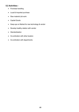 5.2 Activities:-
• Purchase handling
• Local & Imported purchase
• Raw material Job work
• Capital Goods
• Keep eye on Market for new technology & vendor
• Develop healthy relation with vendor
• Standardisation
• Co-ordination with other location
• Co-ordination with departments
61
 