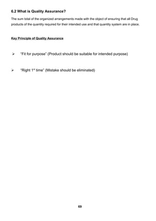 6.2 What is Quality Assurance?
The sum total of the organized arrangements made with the object of ensuring that all Drug
products of the quantity required for their intended use and that quantity system are in place.
Key Principle of Quality Assurance
 “Fit for purpose” (Product should be suitable for intended purpose)
 “Right 1st
time” (Mistake should be eliminated)
69
 