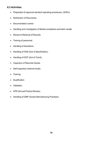 6.3 Activities
• Preparation & approval standard operating procedures. (SOPs).
• Distribution of Documents.
• Documentation control
• Handling and investigation of Market complaints and batch recalls.
• Review & Retrieval of Records.
• Training of personnel.
• Handling of Deviations.
• Handling of OOS (Out of Specification).
• Handling of OOT (Out of Trend).
• Inspection of Returned Goods.
• Self-Inspection (Internal Audit).
• Training
• Qualification
• Validation
• APR (Annual Product Review)
• Handling of GMP (Goods Manufacturing Practises)
70
 