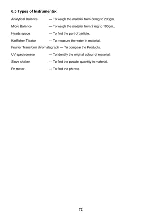 6.5 Types of Instruments-:
Analytical Balance — To weigh the material from 50mg to 200gm.
Micro Balance — To weigh the material from 2 mg to 100gm..
Heads space — To find the part of particle.
Karlfisher Titrator — To measure the water in material.
Fourier Transform chromatograph — To compare the Products.
UV spectrometer — To identify the original colour of material.
Sieve shaker — To find the powder quantity in material.
Ph meter — To find the ph rate.
72
 