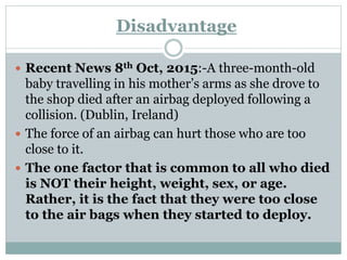 Disadvantage
 Recent News 8th Oct, 2015:-A three-month-old
baby travelling in his mother’s arms as she drove to
the shop died after an airbag deployed following a
collision. (Dublin, Ireland)
 The force of an airbag can hurt those who are too
close to it.
 The one factor that is common to all who died
is NOT their height, weight, sex, or age.
Rather, it is the fact that they were too close
to the air bags when they started to deploy.
 