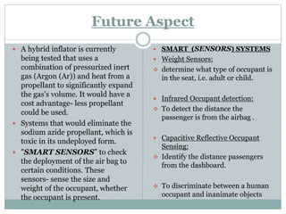Future Aspect
 A hybrid inflator is currently
being tested that uses a
combination of pressurized inert
gas (Argon (Ar)) and heat from a
propellant to significantly expand
the gas's volume. It would have a
cost advantage- less propellant
could be used.
 Systems that would eliminate the
sodium azide propellant, which is
toxic in its undeployed form.
 "SMART SENSORS” to check
the deployment of the air bag to
certain conditions. These
sensors- sense the size and
weight of the occupant, whether
the occupant is present.
 SMART (SENSORS) SYSTEMS
 Weight Sensors:
 determine what type of occupant is
in the seat, i.e. adult or child.
 Infrared Occupant detection:
 To detect the distance the
passenger is from the airbag .
 Capacitive Reflective Occupant
Sensing:
 Identify the distance passengers
from the dashboard.
 To discriminate between a human
occupant and inanimate objects
 