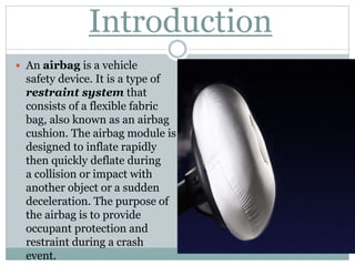 Introduction
 An airbag is a vehicle
safety device. It is a type of
restraint system that
consists of a flexible fabric
bag, also known as an airbag
cushion. The airbag module is
designed to inflate rapidly
then quickly deflate during
a collision or impact with
another object or a sudden
deceleration. The purpose of
the airbag is to provide
occupant protection and
restraint during a crash
event.
 
