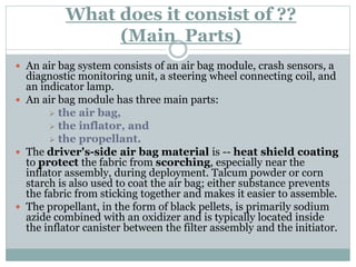 What does it consist of ??
(Main Parts)
 An air bag system consists of an air bag module, crash sensors, a
diagnostic monitoring unit, a steering wheel connecting coil, and
an indicator lamp.
 An air bag module has three main parts:
 the air bag,
 the inflator, and
 the propellant.
 The driver's-side air bag material is -- heat shield coating
to protect the fabric from scorching, especially near the
inflator assembly, during deployment. Talcum powder or corn
starch is also used to coat the air bag; either substance prevents
the fabric from sticking together and makes it easier to assemble.
 The propellant, in the form of black pellets, is primarily sodium
azide combined with an oxidizer and is typically located inside
the inflator canister between the filter assembly and the initiator.
 