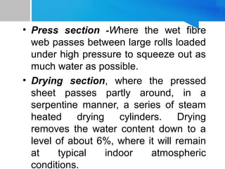 • Press section -Where the wet fibre
web passes between large rolls loaded
under high pressure to squeeze out as
much water as possible.
• Drying section, where the pressed
sheet passes partly around, in a
serpentine manner, a series of steam
heated drying cylinders. Drying
removes the water content down to a
level of about 6%, where it will remain
at typical indoor atmospheric
conditions.
11
 