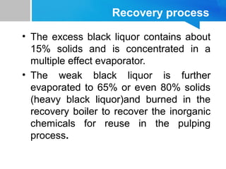Recovery process
• The excess black liquor contains about
15% solids and is concentrated in a
multiple effect evaporator.
• The weak black liquor is further
evaporated to 65% or even 80% solids
(heavy black liquor)and burned in the
recovery boiler to recover the inorganic
chemicals for reuse in the pulping
process.
 