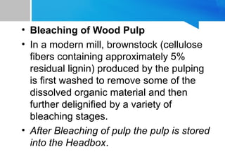 • Bleaching of Wood Pulp
• In a modern mill, brownstock (cellulose
fibers containing approximately 5%
residual lignin) produced by the pulping
is first washed to remove some of the
dissolved organic material and then
further delignified by a variety of
bleaching stages.
• After Bleaching of pulp the pulp is stored
into the Headbox.
9
 