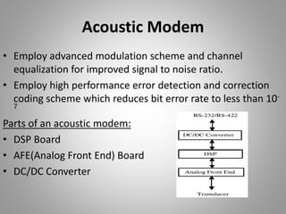 Acoustic Modem
• Employ advanced modulation scheme and channel
equalization for improved signal to noise ratio.
• Employ high performance error detection and correction
coding scheme which reduces bit error rate to less than 10-
7
Parts of an acoustic modem:
• DSP Board
• AFE(Analog Front End) Board
• DC/DC Converter
 
