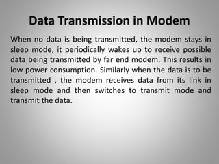 Data Transmission in Modem
When no data is being transmitted, the modem stays in
sleep mode, it periodically wakes up to receive possible
data being transmitted by far end modem. This results in
low power consumption. Similarly when the data is to be
transmitted , the modem receives data from its link in
sleep mode and then switches to transmit mode and
transmit the data.
 