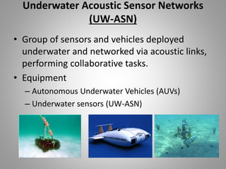 Underwater Acoustic Sensor Networks
(UW-ASN)
• Group of sensors and vehicles deployed
underwater and networked via acoustic links,
performing collaborative tasks.
• Equipment
– Autonomous Underwater Vehicles (AUVs)
– Underwater sensors (UW-ASN)
 