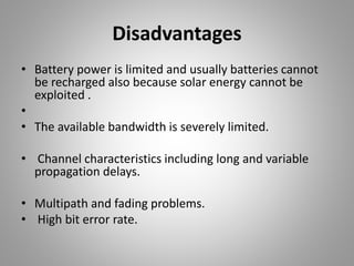 Disadvantages
• Battery power is limited and usually batteries cannot
be recharged also because solar energy cannot be
exploited .
•
• The available bandwidth is severely limited.
• Channel characteristics including long and variable
propagation delays.
• Multipath and fading problems.
• High bit error rate.
 