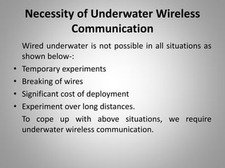 Necessity of Underwater Wireless
Communication
Wired underwater is not possible in all situations as
shown below-:
• Temporary experiments
• Breaking of wires
• Significant cost of deployment
• Experiment over long distances.
To cope up with above situations, we require
underwater wireless communication.
 