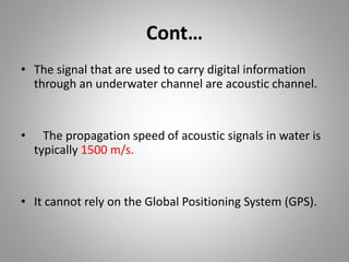 Cont…
• The signal that are used to carry digital information
through an underwater channel are acoustic channel.
• The propagation speed of acoustic signals in water is
typically 1500 m/s.
• It cannot rely on the Global Positioning System (GPS).
 