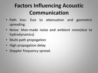 Factors Influencing Acoustic
Communication
• Path loss: Due to attenuation and geometric
spreading.
• Noise: Man-made noise and ambient noise(due to
hydrodynamics)
• Multi-path propogation
• High propogation delay
• Doppler frequency spread.
 