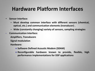Hardware Platform Interfaces
• Sensor Interface:
– Must develop common interface with different sensors (chemical,
optical, etc.) and communication elements (transducer) .
– Wide (constantly changing) variety of sensors, sampling strategies
• Communication Interface:
Amplifiers, Transducers
Signal modulation
Hardware:
 Software Defined Acoustic Modem (SDAM)
 Reconfigurable hardware known to provide, flexible, high
performance implementations for DSP applications
 