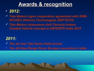 Awards & recognitionAwards & recognition
• 2012:
 Tata Motors signs cooperation agreement with DRB-
HICOM's Defence Technologies (DEFTECH)
 Tata Motors showcases Anti-Terrorist Indoor
Combat Vehicle concept at DEFEXPO India 2012
2011:
 The all new Tata Sumo Gold arrives
 The All New Range Rover Evoque Launches in India
 
