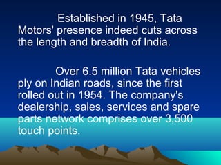Established in 1945, Tata
Motors' presence indeed cuts across
the length and breadth of India.
Over 6.5 million Tata vehicles
ply on Indian roads, since the first
rolled out in 1954. The company's
dealership, sales, services and spare
parts network comprises over 3,500
touch points.
 
