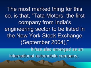 The most marked thing for thisThe most marked thing for this
co. is that, “Tata Motors, the firstco. is that, “Tata Motors, the first
company from India'scompany from India's
engineering sector to be listed inengineering sector to be listed in
the New York Stock Exchangethe New York Stock Exchange
(September 2004),”(September 2004),”
It has also emerged as anIt has also emerged as an
international automobile company.international automobile company.
 